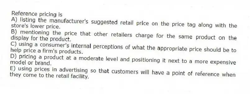 Reference pricing is
A) listing the manufacturer's suggested retail price on the price tag along with the store's lower price.
B) mentioning the price that other retailers charge for the same product on the display for the product.
C) using a consumer's internal perceptions of what the appropriate price should be to help price a firm's products.
D) pricing a product at a moderate level and positioning it next to a more expensive model or brand.
E) using prices in advertising so that customers will have a point of reference when they come to the retail facility.
