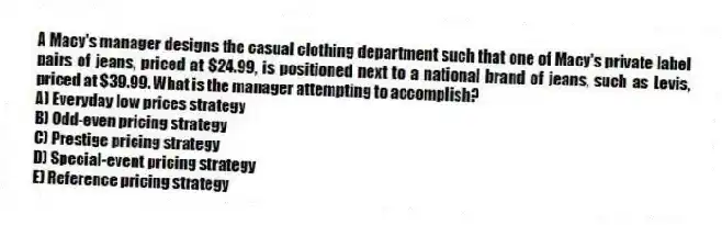 A Macy's manager designs the casual clothing department such that one of Macy's private label pairs of jeans, priced at $24.99, is positioned next to a national brand of jeans, such as Levis, priced at $39.99. What is the manager attempting to accomplish?
A) Everyday low prices strategy
B) Odd-even pricing strategy
C) Prestige pricing strategy
D) Special-event pricing strategy
E) Reference pricing strategy