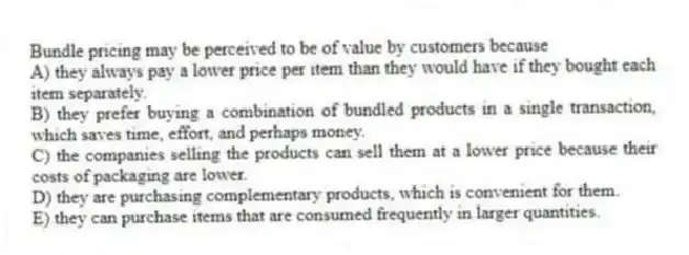 Bundle pricing may be perceived to be of value by customers because
A) they always pay a lower price per item than they would have if they bought each item separately.
B) they prefer buying a combination of bundled products in a single transaction, which saves time, effort, and perhaps money.
C) the companies selling the products can sell them at a lower price because their costs of packaging are lower.
D) they are purchasing complementary products, which is convenient for them.
E) they can purchase items that are consumed frequently in larger quantities.