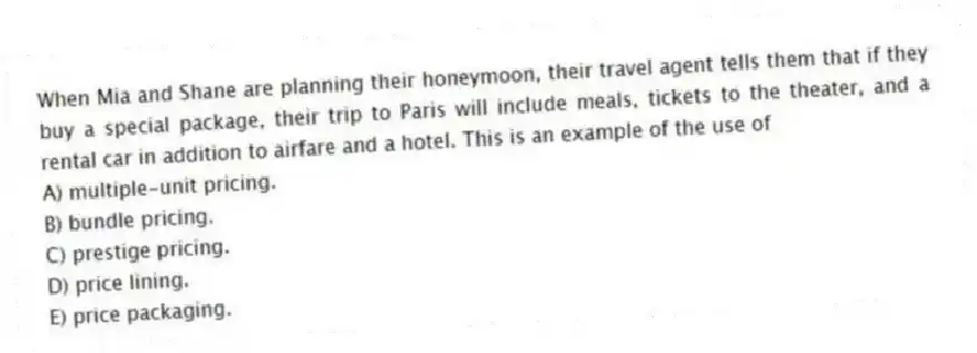 When Mia and Shane are planning their honeymoon, their travel agent tells them that if they buy a special package, their trip to Paris will include meals, tickets to the theater, and a rental car in addition to airfare and a hotel. This is an example of the use of
A) multiple-unit pricing.
B) bundle pricing.
C) prestige pricing.
D) price lining.
E) price packaging.