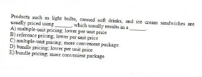 Products such as light bulbs, canned soft drinks, and ice cream sandwiches are usually priced using ______, which usually results in a ______.
A) multiple-unit pricing; lower per unit price
B) reference pricing; lower per unit price
C) multiple-unit pricing; more convenient package
D) bundle pricing; lower per unit price
E) bundle pricing; more convenient package