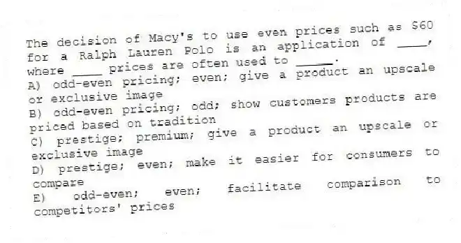 The decision of Macy's to use even prices such as $60 for a Ralph Lauren Polo is an application of ____, where ____ prices are often used to _____.
A) odd-even pricing; even; give a product an upscale or exclusive image
B) odd-even pricing; odd; show customers products are priced based on tradition
C) prestige; premium; give a product an upscale or exclusive image
D) prestige; even; make it easier for consumers to compare
E) odd-even; even; facilitate comparison to competitors' prices