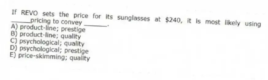 If REVO sets the price for its sunglasses at $240, it is most likely using _____pricing to convey ______.
A) product-line; prestige
B) product-line; quality
C) psychological; quality
D) psychological; prestige
E) price-skimming; quality