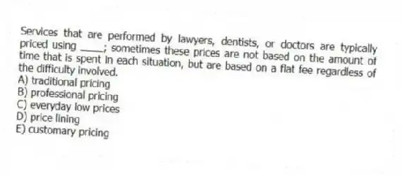Services that are performed by lawyers, dentists, or doctors are typically priced using ____; sometimes these prices are not based on the amount of time that is spent in each situation, but are based on a flat fee regardless of the difficulty involved.
A) traditional pricing
B) professional pricing
C) everyday low prices
D) price lining
E) customary pricing
