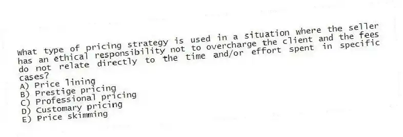 What type of pricing strategy is used in a situation where the seller has an ethical responsibility not to overcharge the client and the fees do not relate directly to the time and/or effort spent in specific cases?
A) Price lining
B) Prestige pricing
C) Professional pricing
D) Customary pricing
E) Price skimming