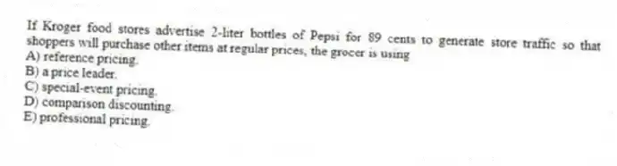 If Kroger food stores advertise 2-liter bottles of Pepsi for 89 cents to generate store traffic so that shoppers will purchase other items at regular prices, the grocer is using
A) reference pricing.
B) a price leader.
C) special-event pricing.
D) comparison discounting.
E) professional pricing.
