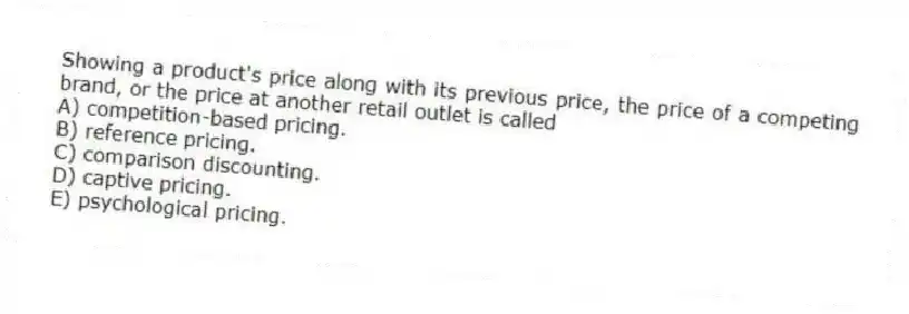 Showing a product's price along with its previous price, the price of a competing brand, or the price at another retail outlet is called
A) competition-based pricing.
B) reference pricing.
C) comparison discounting.
D) captive pricing.
E) psychological pricing.