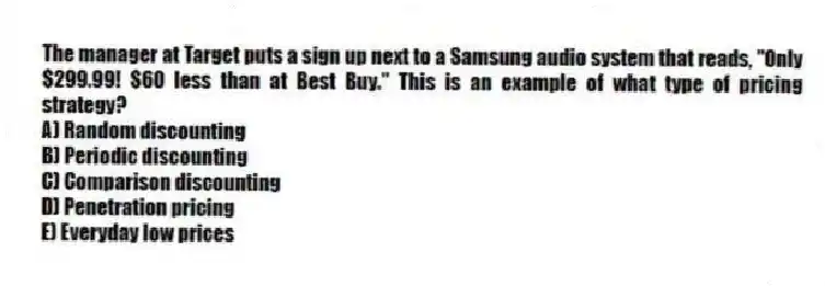 The manager at Target puts a sign up next to a Samsung audio system that reads, "Only $299.99! $60 less than at Best Buy." This is an example of what type of pricing strategy?
A) Random discounting
B) Periodic discounting
C) Comparison discounting
D) Penetration pricing
E) Everyday low prices