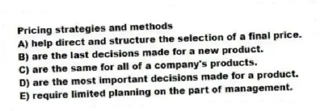 Pricing strategies and methods
A) help direct and structure the selection of a final price.
B) are the last decisions made for a new product.
C) are the same for all of a company's products.
D) are the most important decisions made for a product.
E) require limited planning on the part of management.