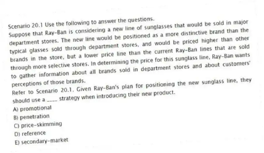 Scenario 20.1 Use the following to answer the questions.
Suppose that Ray-Ban is considering a new line of sunglasses that would be sold in major department stores. The new line would be positioned as a more distinctive brand than the typical glasses sold through department stores, and would be priced higher than other brands in the store, but a lower price line than the current Ray-Ban lines that are sold through more selective stores. In determining the price for this sunglass line, Ray-Ban wants to gather information about all brands sold in department stores and about customers' perceptions of those brands.
Refer to Scenario 20.1. Given Ray-Ban's plan for positioning the new sunglass line, they should use a ____ strategy when introducing their new product.
A) promotional
B) penetration
C) price-skimming
D) reference
E) secondary-market