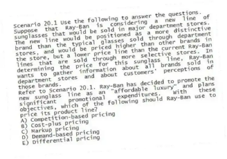 Scenario 20.1 Use the following to answer the questions.
Suppose that Ray-Ban is considering a new line of sunglasses that would be sold in major department stores. The new line would be positioned as a more distinctive brand than the typical glasses sold through department stores, and would be priced higher than other brands in the store, but a lower price line than the current Ray-Ban lines that are sold through more selective stores. In determining the price for this sunglass line, Ray-Ban wants to gather information about all brands sold in department stores and about customers' perceptions of those brands.
Refer to Scenario 20.1. Ray-Ban has decided to promote the new sunglass line as an "affordable luxury" and plans significant promotional expenditures. With these objectives, which of the following should Ray-Ban use to price its product line?
A) Competition-based pricing
B) Cost-plus pricing
C) Markup pricing
D) Demand-based pricing
E) Differential pricing