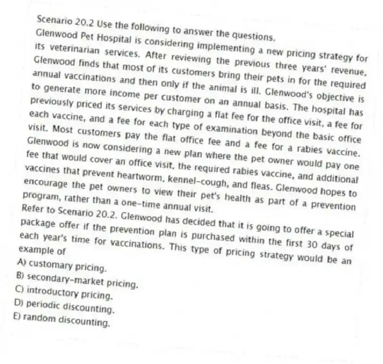 Scenario 20.2 Use the following to answer the questions.
Glenwood Pet Hospital is considering implementing a new pricing strategy for its veterinarian services. After reviewing the previous three years' revenue, Glenwood finds that most of its customers bring their pets in for the required annual vaccinations and then only if the animal is ill. Glenwood's objective is to generate more income per customer on an annual basis. The hospital has previously priced its services by charging a flat fee for the office visit, a fee for each vaccine, and a fee for each type of examination beyond the basic office visit. Most customers pay the flat office fee and a fee for a rabies vaccine. Glenwood is now considering a new plan where the pet owner would pay one fee that would cover an office visit, the required rabies vaccine, and additional vaccines that prevent heartworm, kennel-cough, and fleas. Glenwood hopes to encourage the pet owners to view their pet's health as part of a prevention program, rather than a one-time annual visit.
Refer to Scenario 20.2. Glenwood has decided that it is going to offer a special package offer if the prevention plan is purchased within the first 30 days of each year's time for vaccinations. This type of pricing strategy would be an example of
A) customary pricing.
B) secondary-market pricing.
C) introductory pricing.
D) periodic discounting.
E) random discounting.