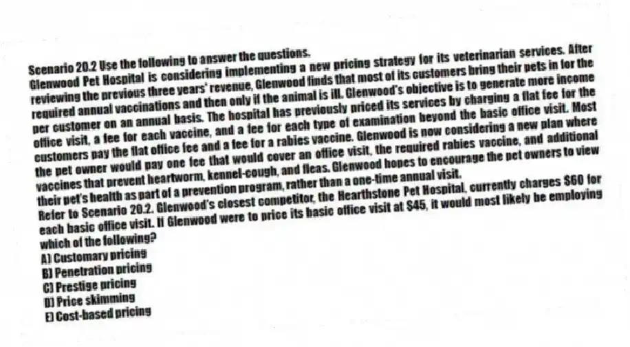 Scenario 20.2 Use the following to answer the questions.
Glenwood Pet Hospital is considering implementing a new pricing strategy for its veterinarian services. After reviewing the previous three years' revenue, Glenwood finds that most of its customers bring their pets in for the required annual vaccinations and then only if the animal is ill. Glenwood's objective is to generate more income per customer on an annual basis. The hospital has previously priced its services by charging a flat fee for the office visit, a fee for each vaccine, and a fee for each type of examination beyond the basic office visit. Most customers pay the flat office fee and a fee for a rabies vaccine. Glenwood is now considering a new plan where the pet owner would pay one fee that would cover an office visit, the required rabies vaccine, and additional vaccines that prevent heartworm, kennel-cough, and fleas. Glenwood hopes to encourage the pet owners to view their pet's health as part of a prevention program, rather than a one-time annual visit.
Refer to Scenario 20.2. Glenwood's closest competitor, the Hearthstone Pet Hospital, currently charges $60 for each basic office visit. If Glenwood were to price its basic office visit at $45, it would most likely be employing which of the following?
A) Customary pricing
B) Penetration pricing
C) Prestige pricing
D) Price skimming
E) Cost-based pricing