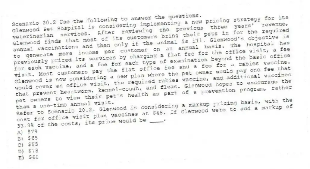 Scenario 20.2 Use the following to answer the questions.
Glenwood Pet Hospital is considering implementing a new pricing strategy for its veterinarian services. After reviewing the previous three years' revenue, Glenwood finds that most of its customers bring their pets in for the required annual vaccinations and then only if the animal is ill. Glenwood's objective is to generate more income per customer on an annual basis. The hospital has previously priced its services by charging a flat fee for the office visit, a fee for each vaccine, and a fee for each type of examination beyond the basic office visit. Most customers pay the flat office fee and a fee for a rabies vaccine. Glenwood is now considering a new plan where the pet owner would pay one fee that would cover an office visit, the required rabies vaccine, and additional vaccines that prevent heartworm, kennel-cough, and fleas. Glenwood hopes to encourage the pet owners to view their pet's health as part of a prevention program, rather than a one-time annual visit.
Refer to Scenario 20.2. Glenwood is considering a markup pricing basis, with the cost for office visit plus vaccines at $45. If Glenwood were to add a markup of 33.3% of the costs, its price would be ____.
A) $79
B) $65
C) $55
D) $78
E) $60
