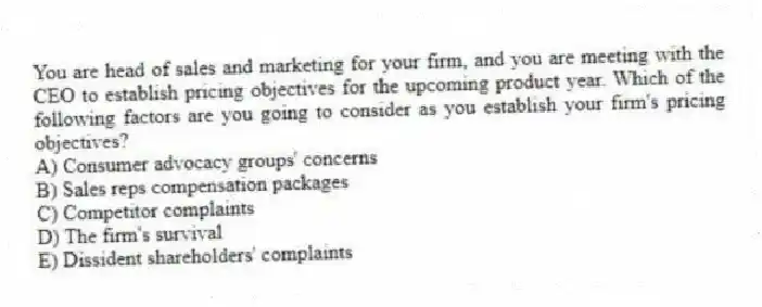 You are head of sales and marketing for your firm, and you are meeting with the CEO to establish pricing objectives for the upcoming product year. Which of the following factors are you going to consider as you establish your firm's pricing objectives?
A) Consumer advocacy groups' concerns
B) Sales reps compensation packages
C) Competitor complaints
D) The firm's survival
E) Dissident shareholders' complaints