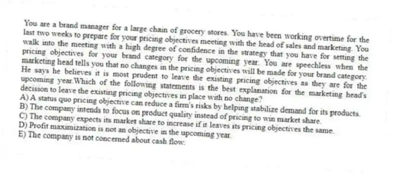 You are a brand manager for a large chain of grocery stores. You have been working overtime for the last two weeks to prepare for your pricing objectives meeting with the head of sales and marketing. You walk into the meeting with a high degree of confidence in the strategy that you have for setting the pricing objectives for your brand category for the upcoming year. You are speechless when the marketing head tells you that no changes in the pricing objectives will be made for your brand category. He says he believes it is most prudent to leave the existing pricing objectives as they are for the upcoming year.Which of the following statements is the best explanation for the marketing head's decision to leave the existing pricing objectives in place with no change?
A) A status quo pricing objective can reduce a firm's risks by helping stabilize demand for its products.
B) The company intends to focus on product quality instead of pricing to win market share.
C) The company expects its market share to increase if it leaves its pricing objectives the same.
D) Profit maximization is not an objective in the upcoming year.
E) The company is not concerned about cash flow.