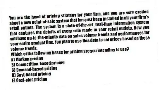 You are the head of pricing strategy for your firm, and you are very excited about a new point-of-sale system that has just been installed in all your firm's retail outlets. The system is a state-of-the-art, real-time information system that captures the details of every sale made in your retail outlets. Now you will have up-to-the-minute data on sales volume trends and performances for your entire product line. You plan to use this data to set prices based on these volume trends.
Which of the following bases for pricing are you intending to use?
A) Markup pricing
B) Competition-based pricing
C) Demand-based pricing
D) Cost-based pricing
E) Cost-plus pricing