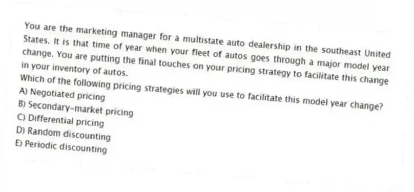 You are the marketing manager for a multistate auto dealership in the southeast United States. It is that time of year when your fleet of autos goes through a major model year change. You are putting the final touches on your pricing strategy to facilitate this change in your inventory of autos.
Which of the following pricing strategies will you use to facilitate this model year change?
A) Negotiated pricing
B) Secondary-market pricing
C) Differential pricing
D) Random discounting
E) Periodic discounting