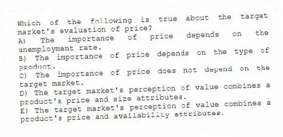 Which of the following is true about the target market's evaluation of price?
A) The importance of price depends on the unemployment rate.
B) The importance of price depends on the type of product.
C) The importance of price does not depend on the target market.
D) The target market's perception of value combines a product's price and size attributes.
E) The target market's perception of value combines a product's price and availability attributes.