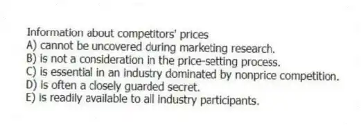 Information about competitors' prices
A) cannot be uncovered during marketing research.
B) is not a consideration in the price-setting process.
C) is essential in an industry dominated by nonprice competition.
D) is often a closely guarded secret.
E) is readily available to all industry participants.