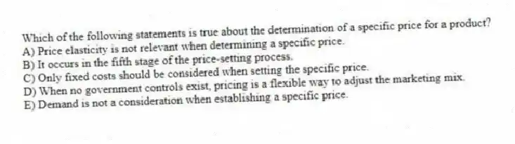 Which of the following statements is true about the determination of a specific price for a product?
A) Price elasticity is not relevant when determining a specific price.
B) It occurs in the fifth stage of the price-setting process.
C) Only fixed costs should be considered when setting the specific price.
D) When no government controls exist, pricing is a flexible way to adjust the marketing mix.
E) Demand is not a consideration when establishing a specific price.