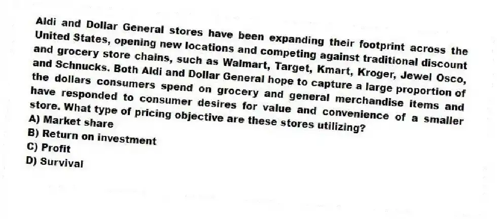 Aldi and Dollar General stores have been expanding their footprint across the United States, opening new locations and competing against traditional discount and grocery store chains, such as Walmart, Target, Kmart, Kroger, Jewel Osco, and Schnucks. Both Aldi and Dollar General hope to capture a large proportion of the dollars consumers spend on grocery and general merchandise items and have responded to consumer desires for value and convenience of a smaller store. What type of pricing objective are these stores utilizing?
A) Market share
B) Return on investment
C) Profit
D) Survival
