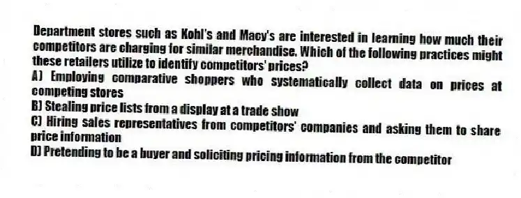 Department stores such as Kohl's and Macy's are interested in learning how much their competitors are charging for similar merchandise. Which of the following practices might these retailers utilize to identify competitors' prices?
A) Employing comparative shoppers who systematically collect data on prices at competing stores
B) Stealing price lists from a display at a trade show
C) Hiring sales representatives from competitors' companies and asking them to share price information
D) Pretending to be a buyer and soliciting pricing information from the competitor