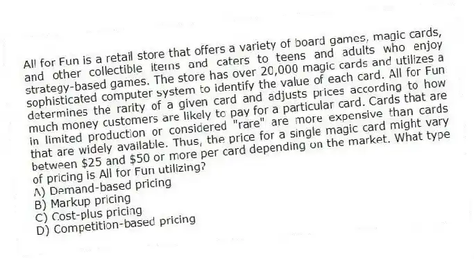 All for Fun is a retail store that offers a variety of board games, magic cards, and other collectible items and caters to teens and adults who enjoy strategy-based games. The store has over 20,000 magic cards and utilizes a sophisticated computer system to identify the value of each card. All for Fun determines the rarity of a given card and adjusts prices according to how much money customers are likely to pay for a particular card. Cards that are in limited production or considered "rare" are more expensive than cards that are widely available. Thus, the price for a single magic card might vary between $25 and $50 or more per card depending on the market. What type of pricing is All for Fun utilizing?
A) Demand-based pricing
B) Markup pricing
C) Cost-plus pricing
D) Competition-based pricing