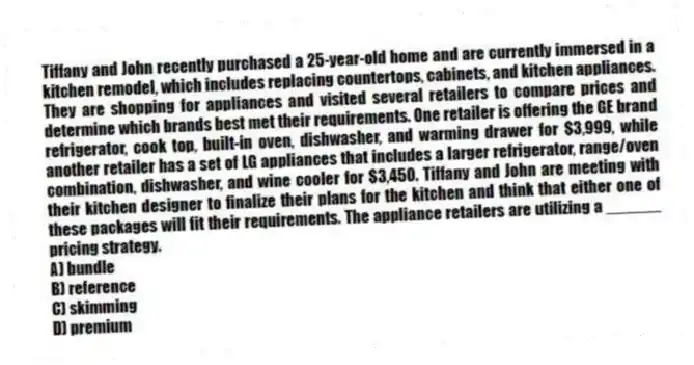 Tiffany and John recently purchased a 25-year-old home and are currently immersed in a kitchen remodel, which includes replacing countertops, cabinets, and kitchen appliances. They are shopping for appliances and visited several retailers to compare prices and determine which brands best met their requirements. One retailer is offering the GE brand refrigerator, cook top, built-in oven, dishwasher, and warming drawer for $3,999, while another retailer has a set of LG appliances that includes a larger refrigerator, range/oven combination, dishwasher, and wine cooler for $3,450. Tiffany and John are meeting with their kitchen designer to finalize their plans for the kitchen and think that either one of these packages will fit their requirements. The appliance retailers are utilizing a ______ pricing strategy.
A) bundle
B) reference
C) skimming
D) premium