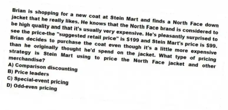Brian is shopping for a new coat at Stein Mart and finds a North Face down jacket that he really likes. He knows that the North Face brand is considered to be high quality and that it's usually very expensive. He's pleasantly surprised to see the price-the "suggested retail price" is $199 and Stein Mart's price is $99. Brian decides to purchase the coat even though it's a little more expensive than he originally thought he'd spend on the jacket. What type of pricing strategy is Stein Mart using to price the North Face jacket and other merchandise?
A) Comparison discounting
B) Price leaders
C) Special-event pricing
D) Odd-even pricing