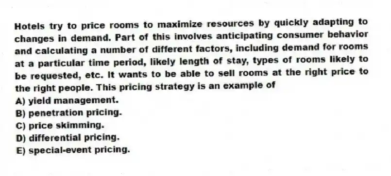 Hotels try to price rooms to maximize resources by quickly adapting to changes in demand. Part of this involves anticipating consumer behavior and calculating a number of different factors, including demand for rooms at a particular time period, likely length of stay, types of rooms likely to be requested, etc. It wants to be able to sell rooms at the right price to the right people. This pricing strategy is an example of
A) yield management.
B) penetration pricing.
C) price skimming.
D) differential pricing.
E) special-event pricing.