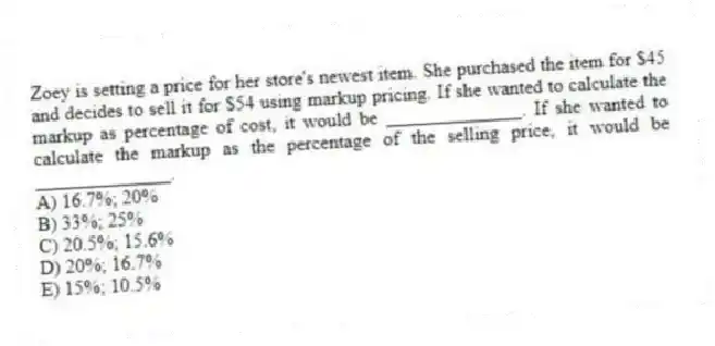 Zoey is setting a price for her store's newest item. She purchased the item for $45 and decides to sell it for $54 using markup pricing. If she wanted to calculate the markup as percentage of cost, it would be ______________. If she wanted to calculate the markup as the percentage of the selling price, it would be ______________.
A) 16.7%; 20%
B) 33%; 25%
C) 20.5%; 15.6%
D) 20%; 16.7%
E) 15%; 10.5%