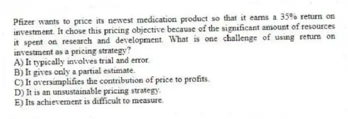 Pfizer wants to price its newest medication product so that it earns a 35% return on investment. It chose this pricing objective because of the significant amount of resources it spent on research and development. What is one challenge of using return on investment as a pricing strategy?
A) It typically involves trial and error.
B) It gives only a partial estimate.
C) It oversimplifies the contribution of price to profits.
D) It is an unsustainable pricing strategy.
E) Its achievement is difficult to measure.