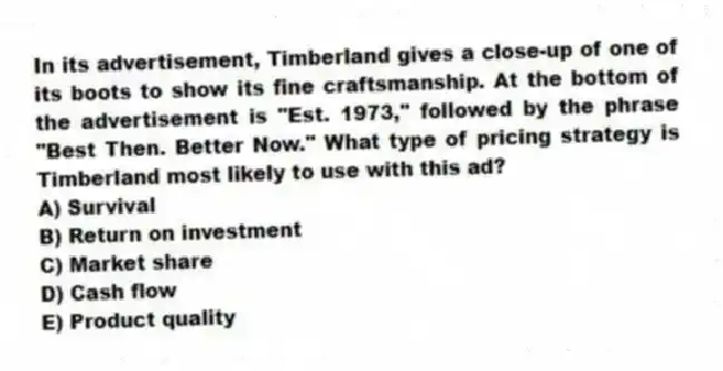 In its advertisement, Timberland gives a close-up of one of its boots to show its fine craftsmanship. At the bottom of the advertisement is "Est. 1973," followed by the phrase "Best Then. Better Now." What type of pricing strategy is Timberland most likely to use with this ad?
A) Survival
B) Return on investment
C) Market share
D) Cash flow
E) Product quality