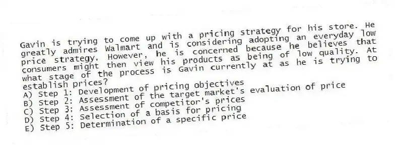Gavin is trying to come up with a pricing strategy for his store. He greatly admires Walmart and is considering adopting an everyday low price strategy. However, he is concerned because he believes that consumers might then view his products as being of low quality. At what stage of the process is Gavin currently at as he is trying to establish prices?
A) Step 1: Development of pricing objectives
B) Step 2: Assessment of the target market's evaluation of price
C) Step 3: Assessment of competitor's prices
D) Step 4: Selection of a basis for pricing
E) Step 5: Determination of a specific price