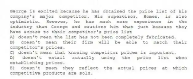 George is excited because he has obtained the price list of his company's major competitor. His supervisor, Homer, is also optimistic. However, he has much more experience in the industry than George and cautions him that just because they have access to their competitor's price list
A) doesn't mean the list has not been completely fabricated.
B) doesn't mean their firm will be able to match their competitor's prices.
C) doesn't mean that knowing competitor prices is important.
D) doesn't entail actually using the price list when establishing prices.
E) doesn't mean they reflect the actual prices at which competitive products are sold.