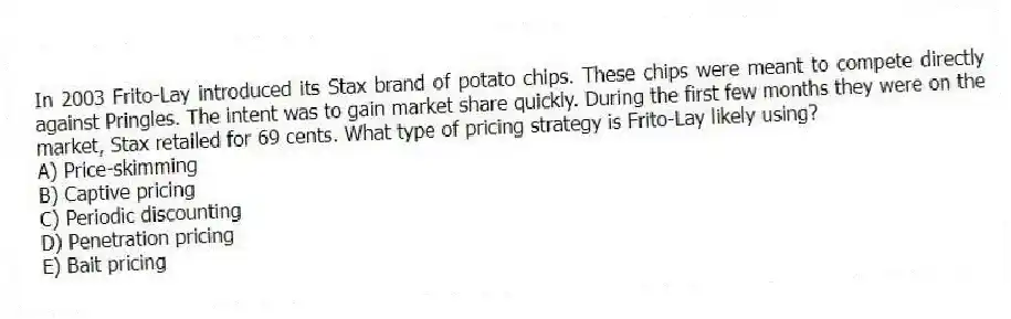 In 2003 Frito-Lay introduced its Stax brand of potato chips. These chips were meant to compete directly against Pringles. The intent was to gain market share quickly. During the first few months they were on the market, Stax retailed for 69 cents. What type of pricing strategy is Frito-Lay likely using?
A) Price-skimming
B) Captive pricing
C) Periodic discounting
D) Penetration pricing
E) Bait pricing