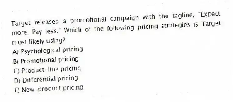Target released a promotional campaign with the tagline, "Expect more. Pay less." Which of the following pricing strategies is Target most likely using?
A) Psychological pricing
B) Promotional pricing
C) Product-line pricing
D) Differential pricing
E) New-product pricing