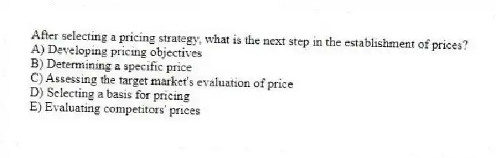 After selecting a pricing strategy, what is the next step in the establishment of prices?
A) Developing pricing objectives
B) Determining a specific price
C) Assessing the target market's evaluation of price
D) Selecting a basis for pricing
E) Evaluating competitors' prices