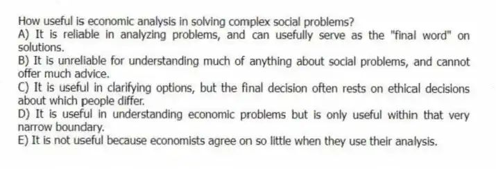 How useful is economic analysis in solving complex social problems?
A) It is reliable in analyzing problems, and can usefully serve as the "final word" on solutions.
B) It is unreliable for understanding much of anything about social problems, and cannot offer much advice.
C) It is useful in clarifying options, but the final decision often rests on ethical decisions about which people differ.
D) It is useful in understanding economic problems but is only useful within that very narrow boundary.
E) It is not useful because economists agree on so little when they use their analysis.
