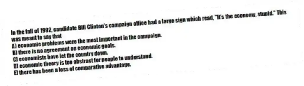 In the fall of 1992, candidate Bill Clinton's campaign office had a large sign which read, "It's the economy, stupid." This was meant to say that
A) economic problems were the most important in the campaign.
B) there is no agreement on economic goals.
C) economists have let the country down.
D) economic theory is too abstract for people to understand.
E) there has been a loss of comparative advantage.