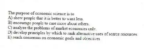The purpose of economic science is to
A) show people that it is better to want less.
B) encourage people to care more about others.
C) analyze the problems of market economies only.
D) develop principles by which to rank alternative uses of scarce resources.
E) reach consensus on economic goals and objectives