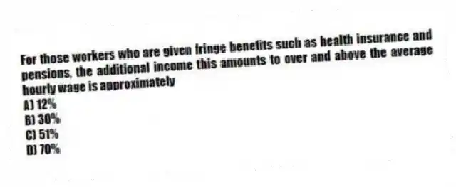 For those workers who are given fringe benefits such as health insurance and pensions, the additional income this amounts to over and above the average hourly wage is approximately
A) 12%
B) 30%
C) 51%
D) 70%