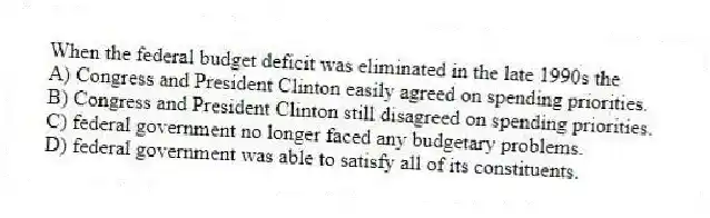 When the federal budget deficit was eliminated in the late 1990s the
A) Congress and President Clinton easily agreed on spending priorities.
B) Congress and President Clinton still disagreed on spending priorities.
C) federal government no longer faced any budgetary problems.
D) federal government was able to satisfy all of its constituents.