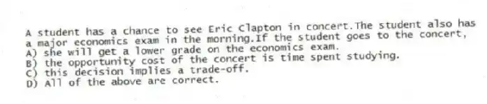 A student has a chance to see Eric Clapton in concert.The student also has a major economics exam in the morning.If the student goes to the concert,
A) she will get a lower grade on the economics exam.
B) the opportunity cost of the concert is time spent studying.
C) this decision implies a trade-off.
D) All of the above are correct.