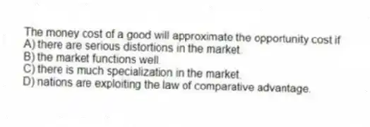 The money cost of a good will approximate the opportunity cost if
A) there are serious distortions in the market.
B) the market functions well.
C) there is much specialization in the market.
D) nations are exploiting the law of comparative advantage.