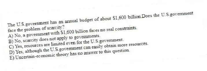 The U.S.government has an annual budget of about $1,600 billion.Does the U.S.government face the problem of scarcity?
A) No, a government with $1,600 billion faces no real constraints.
B) No, scarcity does not apply to governments.
C) Yes, resources are limited even for the U.S.government.
D) Yes, although the U.S.government can easily obtain more resources.
E) Uncertain-economic theory has no answer to this question.