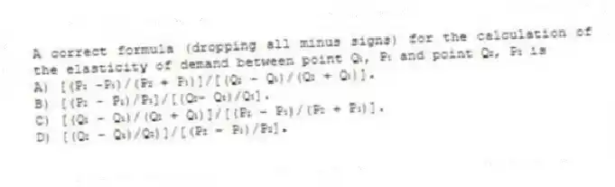 A correct formula (dropping all minus signs) for the calculation of the elasticity of demand between point Q₁, P₁ and point Q₂, P₂ is
A) [(P₂ -P₁)/(P₂ + P₁)]/[(Q₂ - Q₁)/(Q₂ + Q₁)].
B) [(P₂ - P₁)/P₁]/[(Q₂- Q₁)/Q₁].
C) [(Q₂ - Q₁)/(Q₂ + Q₁)]/[(P₂ - P₁)/(P₂ + P₁)].
D) [(Q₂ - Q₁)/Q₂)]/[(P₂ - P₁)/P₂].