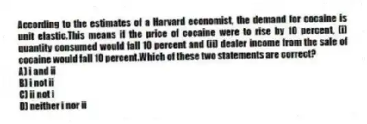 According to the estimates of a Harvard economist, the demand for cocaine is unit elastic.This means if the price of cocaine were to rise by 10 percent, (i) quantity consumed would fall 10 percent and (ii) dealer income from the sale of cocaine would fall 10 percent.Which of these two statements are correct?
A) i and ii
B) i not ii
C) ii not i
D) neither i nor ii