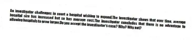 An investigator challenges in court a hospital wishing to expand.The investigator shows that over time, average hospital size has increased but so has average cost.The investigator concludes that there is no advantage to allowing hospitals to grow larger.Do you accept the investigator's case? Why? Why not?